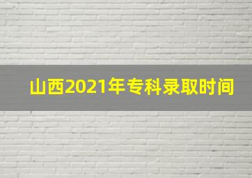 山西2021年专科录取时间