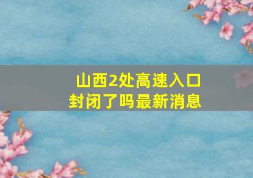 山西2处高速入口封闭了吗最新消息