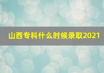 山西专科什么时候录取2021