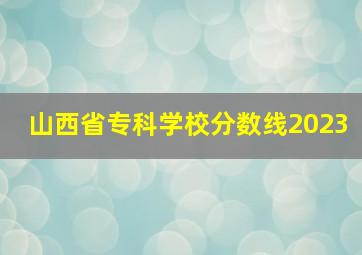 山西省专科学校分数线2023