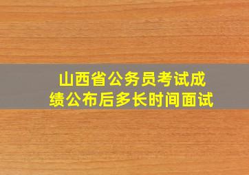 山西省公务员考试成绩公布后多长时间面试