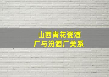 山西青花瓷酒厂与汾酒厂关系