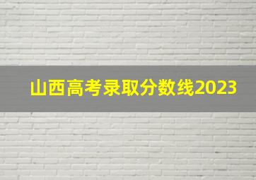 山西高考录取分数线2023