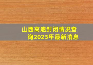 山西高速封闭情况查询2023年最新消息