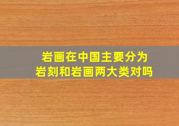 岩画在中国主要分为岩刻和岩画两大类对吗