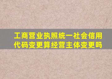 工商营业执照统一社会信用代码变更算经营主体变更吗