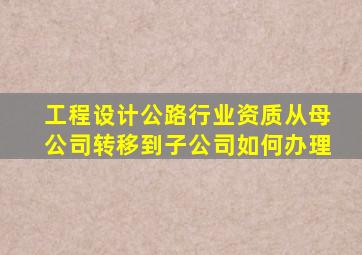 工程设计公路行业资质从母公司转移到子公司如何办理