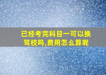 已经考完科目一可以换驾校吗,费用怎么算呢