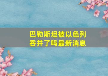 巴勒斯坦被以色列吞并了吗最新消息