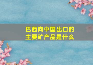 巴西向中国出口的主要矿产品是什么