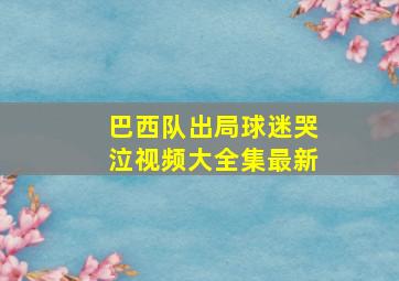 巴西队出局球迷哭泣视频大全集最新