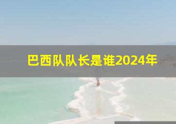 巴西队队长是谁2024年