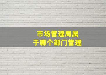 市场管理局属于哪个部门管理