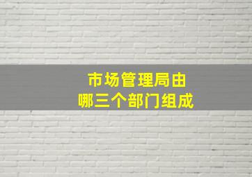 市场管理局由哪三个部门组成