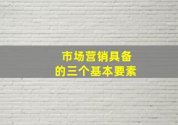 市场营销具备的三个基本要素