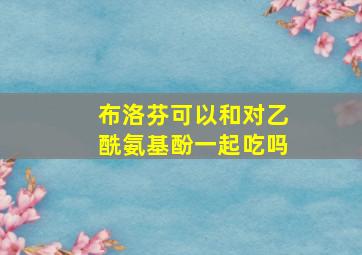 布洛芬可以和对乙酰氨基酚一起吃吗