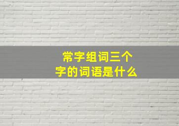 常字组词三个字的词语是什么