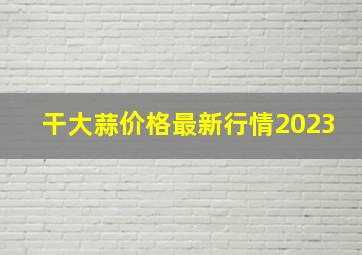 干大蒜价格最新行情2023