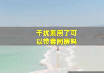 干扰素用了可以带套同房吗