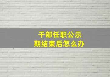 干部任职公示期结束后怎么办