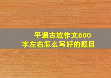 平遥古城作文600字左右怎么写好的题目