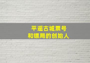 平遥古城票号和镖局的创始人