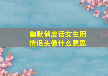 幽默俏皮话女生用情侣头像什么意思