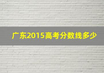 广东2015高考分数线多少