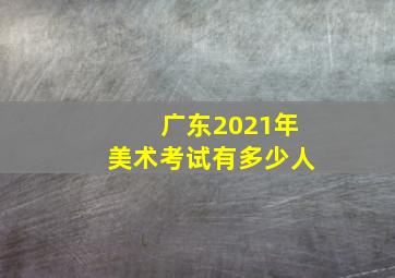 广东2021年美术考试有多少人