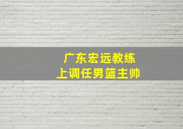 广东宏远教练上调任男篮主帅