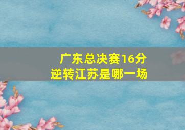 广东总决赛16分逆转江苏是哪一场