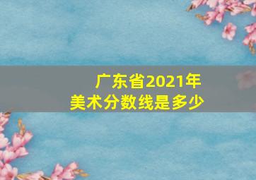 广东省2021年美术分数线是多少