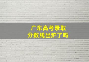 广东高考录取分数线出炉了吗