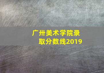 广卅美术学院录取分数线2019