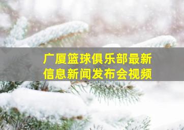 广厦篮球俱乐部最新信息新闻发布会视频