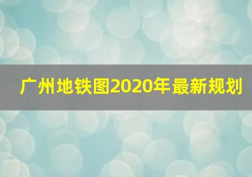 广州地铁图2020年最新规划