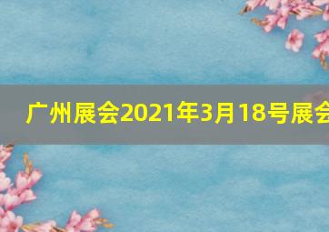 广州展会2021年3月18号展会