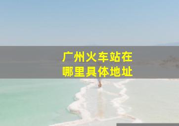 广州火车站在哪里具体地址