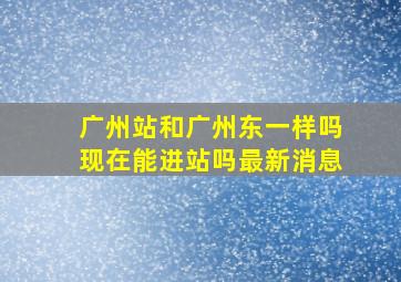 广州站和广州东一样吗现在能进站吗最新消息