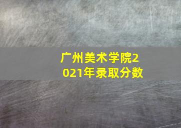 广州美术学院2021年录取分数