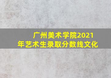 广州美术学院2021年艺术生录取分数线文化