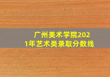 广州美术学院2021年艺术类录取分数线