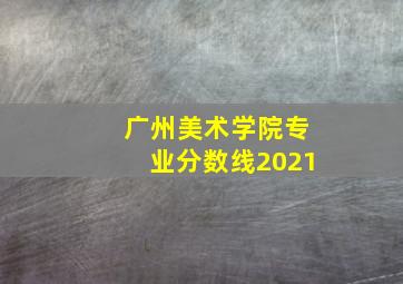 广州美术学院专业分数线2021