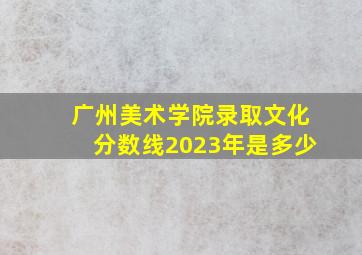 广州美术学院录取文化分数线2023年是多少