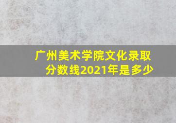 广州美术学院文化录取分数线2021年是多少