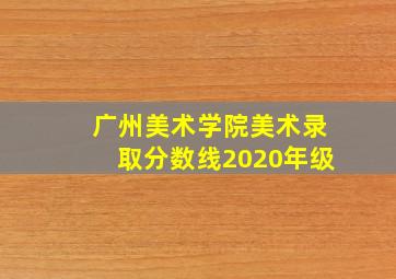 广州美术学院美术录取分数线2020年级