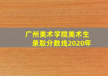 广州美术学院美术生录取分数线2020年