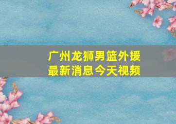 广州龙狮男篮外援最新消息今天视频