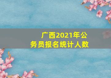 广西2021年公务员报名统计人数