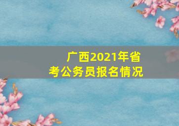 广西2021年省考公务员报名情况